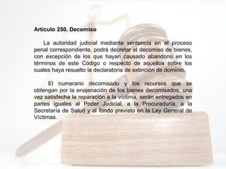 Artículo 250. Decomiso
La autoridad judicial mediante sentencia en el proceso
penal correspondiente, podrá decretar el decomiso de bienes,
con excepción de los que hayan causado abandono en los
términos de este Código o respecto de aquellos sobre los
cuales haya resuelto la declaratoria de extinción de dominio.
El numerario decomisado y los recursos que se
obtengan por la enajenación de los bienes decomisados, una
vez satisfecha la reparación a la víctima, serán entregados en
partes iguales al Poder Judicial, a la Procuraduría, a la
Secretaría de Salud y al fondo previsto en la Ley General de
Víctimas.
 