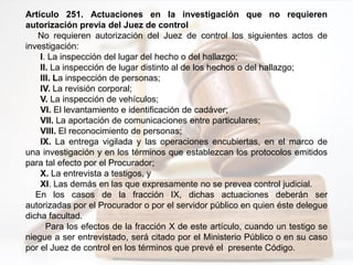 Artículo 251. Actuaciones en la investigación que no requieren
autorización previa del Juez de control
No requieren autorización del Juez de control los siguientes actos de
investigación:
I. La inspección del lugar del hecho o del hallazgo;
II. La inspección de lugar distinto al de los hechos o del hallazgo;
III. La inspección de personas;
IV. La revisión corporal;
V. La inspección de vehículos;
VI. El levantamiento e identificación de cadáver;
VII. La aportación de comunicaciones entre particulares;
VIII. El reconocimiento de personas;
IX. La entrega vigilada y las operaciones encubiertas, en el marco de
una investigación y en los términos que establezcan los protocolos emitidos
para tal efecto por el Procurador;
X. La entrevista a testigos, y
XI. Las demás en las que expresamente no se prevea control judicial.
En los casos de la fracción IX, dichas actuaciones deberán ser
autorizadas por el Procurador o por el servidor público en quien éste delegue
dicha facultad.
Para los efectos de la fracción X de este artículo, cuando un testigo se
niegue a ser entrevistado, será citado por el Ministerio Público o en su caso
por el Juez de control en los términos que prevé el presente Código.
 
