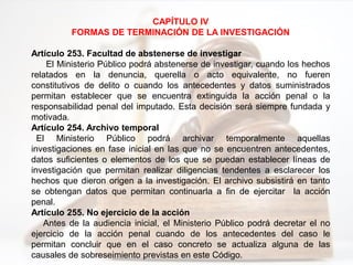 CAPÍTULO IV
FORMAS DE TERMINACIÓN DE LA INVESTIGACIÓN
Artículo 253. Facultad de abstenerse de investigar
El Ministerio Público podrá abstenerse de investigar, cuando los hechos
relatados en la denuncia, querella o acto equivalente, no fueren
constitutivos de delito o cuando los antecedentes y datos suministrados
permitan establecer que se encuentra extinguida la acción penal o la
responsabilidad penal del imputado. Esta decisión será siempre fundada y
motivada.
Artículo 254. Archivo temporal
El Ministerio Público podrá archivar temporalmente aquellas
investigaciones en fase inicial en las que no se encuentren antecedentes,
datos suficientes o elementos de los que se puedan establecer líneas de
investigación que permitan realizar diligencias tendentes a esclarecer los
hechos que dieron origen a la investigación. El archivo subsistirá en tanto
se obtengan datos que permitan continuarla a fin de ejercitar la acción
penal.
Artículo 255. No ejercicio de la acción
Antes de la audiencia inicial, el Ministerio Público podrá decretar el no
ejercicio de la acción penal cuando de los antecedentes del caso le
permitan concluir que en el caso concreto se actualiza alguna de las
causales de sobreseimiento previstas en este Código.
 