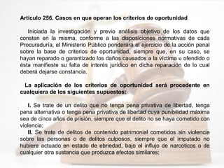 Artículo 256. Casos en que operan los criterios de oportunidad
Iniciada la investigación y previo análisis objetivo de los datos que
consten en la misma, conforme a las disposiciones normativas de cada
Procuraduría, el Ministerio Público ponderará el ejercicio de la acción penal
sobre la base de criterios de oportunidad, siempre que, en su caso, se
hayan reparado o garantizado los daños causados a la víctima u ofendido o
ésta manifieste su falta de interés jurídico en dicha reparación de lo cual
deberá dejarse constancia.
La aplicación de los criterios de oportunidad será procedente en
cualquiera de los siguientes supuestos:
I. Se trate de un delito que no tenga pena privativa de libertad, tenga
pena alternativa o tenga pena privativa de libertad cuya punibilidad máxima
sea de cinco años de prisión, siempre que el delito no se haya cometido con
violencia;
II. Se trate de delitos de contenido patrimonial cometidos sin violencia
sobre las personas o de delitos culposos, siempre que el imputado no
hubiere actuado en estado de ebriedad, bajo el influjo de narcóticos o de
cualquier otra sustancia que produzca efectos similares;
 