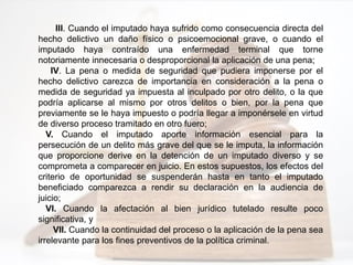 III. Cuando el imputado haya sufrido como consecuencia directa del
hecho delictivo un daño físico o psicoemocional grave, o cuando el
imputado haya contraído una enfermedad terminal que torne
notoriamente innecesaria o desproporcional la aplicación de una pena;
IV. La pena o medida de seguridad que pudiera imponerse por el
hecho delictivo carezca de importancia en consideración a la pena o
medida de seguridad ya impuesta al inculpado por otro delito, o la que
podría aplicarse al mismo por otros delitos o bien, por la pena que
previamente se le haya impuesto o podría llegar a imponérsele en virtud
de diverso proceso tramitado en otro fuero;
V. Cuando el imputado aporte información esencial para la
persecución de un delito más grave del que se le imputa, la información
que proporcione derive en la detención de un imputado diverso y se
comprometa a comparecer en juicio. En estos supuestos, los efectos del
criterio de oportunidad se suspenderán hasta en tanto el imputado
beneficiado comparezca a rendir su declaración en la audiencia de
juicio;
VI. Cuando la afectación al bien jurídico tutelado resulte poco
significativa, y
VII. Cuando la continuidad del proceso o la aplicación de la pena sea
irrelevante para los fines preventivos de la política criminal.
 