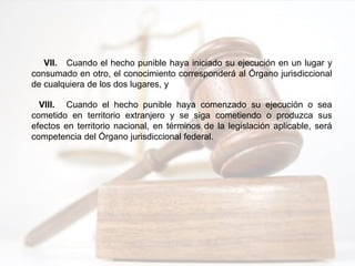 VII. Cuando el hecho punible haya iniciado su ejecución en un lugar y
consumado en otro, el conocimiento corresponderá al Órgano jurisdiccional
de cualquiera de los dos lugares, y
VIII. Cuando el hecho punible haya comenzado su ejecución o sea
cometido en territorio extranjero y se siga cometiendo o produzca sus
efectos en territorio nacional, en términos de la legislación aplicable, será
competencia del Órgano jurisdiccional federal.
 