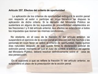 Artículo 257. Efectos del criterio de oportunidad
La aplicación de los criterios de oportunidad extinguirá la acción penal
con respecto al autor o partícipe en cuyo beneficio se dispuso la
aplicación de dicho criterio. Si la decisión del Ministerio Público se
sustentara en alguno de los supuestos de procedibilidad establecidos en
las fracciones I y II del artículo anterior, sus efectos se extenderán a todos
los imputados que reúnan las mismas condiciones.
No obstante, en el caso de la fracción IV del artículo anterior, se
suspenderá el ejercicio de la acción penal en relación con los hechos o las
personas en cuyo favor se aplicó el criterio de oportunidad, hasta quince
días naturales después de que quede firme la declaración judicial de
extinción penal, momento en que el Juez de control, a solicitud del agente
del Ministerio Público, deberá resolver definitivamente sobre el cese de
esa persecución.
En el supuesto a que se refiere la fracción IV del artículo anterior, se
suspenderá el plazo de la prescripción de la acción penal.
 
