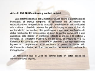 Artículo 258. Notificaciones y control judicial
Las determinaciones del Ministerio Público sobre la abstención de
investigar, el archivo temporal, la aplicación de un criterio de
oportunidad y el no ejercicio de la acción penal deberán ser notificadas
a la víctima u ofendido quienes las podrán impugnar ante el Juez de
control dentro de los diez días posteriores a que sean notificadas de
dicha resolución. En estos casos, el Juez de control convocará a una
audiencia para decidir en definitiva, citando al efecto a la víctima u
ofendido, al Ministerio Público y, en su caso, al imputado y a su
Defensor. En caso de que la víctima, el ofendido o sus representantes
legales no comparezcan a la audiencia a pesar de haber sido
debidamente citados, el Juez de control declarará sin materia la
impugnación.
La resolución que el Juez de control dicte en estos casos no
admitirá recurso alguno.
 