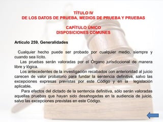 TÍTULO IV
DE LOS DATOS DE PRUEBA, MEDIOS DE PRUEBA Y PRUEBAS
CAPÍTULO ÚNICO
DISPOSICIONES COMUNES
Artículo 259. Generalidades
Cualquier hecho puede ser probado por cualquier medio, siempre y
cuando sea lícito.
Las pruebas serán valoradas por el Órgano jurisdiccional de manera
libre y lógica.
Los antecedentes de la investigación recabados con anterioridad al juicio
carecen de valor probatorio para fundar la sentencia definitiva, salvo las
excepciones expresas previstas por este Código y en la legislación
aplicable.
Para efectos del dictado de la sentencia definitiva, sólo serán valoradas
aquellas pruebas que hayan sido desahogadas en la audiencia de juicio,
salvo las excepciones previstas en este Código.
 