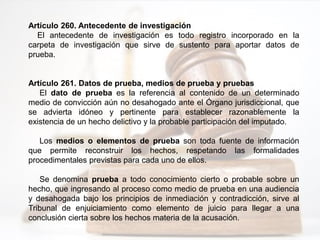 Artículo 260. Antecedente de investigación
El antecedente de investigación es todo registro incorporado en la
carpeta de investigación que sirve de sustento para aportar datos de
prueba.
Artículo 261. Datos de prueba, medios de prueba y pruebas
El dato de prueba es la referencia al contenido de un determinado
medio de convicción aún no desahogado ante el Órgano jurisdiccional, que
se advierta idóneo y pertinente para establecer razonablemente la
existencia de un hecho delictivo y la probable participación del imputado.
Los medios o elementos de prueba son toda fuente de información
que permite reconstruir los hechos, respetando las formalidades
procedimentales previstas para cada uno de ellos.
Se denomina prueba a todo conocimiento cierto o probable sobre un
hecho, que ingresando al proceso como medio de prueba en una audiencia
y desahogada bajo los principios de inmediación y contradicción, sirve al
Tribunal de enjuiciamiento como elemento de juicio para llegar a una
conclusión cierta sobre los hechos materia de la acusación.
 