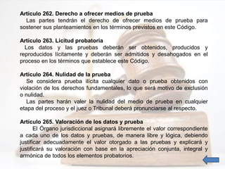 Artículo 262. Derecho a ofrecer medios de prueba
Las partes tendrán el derecho de ofrecer medios de prueba para
sostener sus planteamientos en los términos previstos en este Código.
Artículo 263. Licitud probatoria
Los datos y las pruebas deberán ser obtenidos, producidos y
reproducidos lícitamente y deberán ser admitidos y desahogados en el
proceso en los términos que establece este Código.
Artículo 264. Nulidad de la prueba
Se considera prueba ilícita cualquier dato o prueba obtenidos con
violación de los derechos fundamentales, lo que será motivo de exclusión
o nulidad.
Las partes harán valer la nulidad del medio de prueba en cualquier
etapa del proceso y el juez o Tribunal deberá pronunciarse al respecto.
Artículo 265. Valoración de los datos y prueba
El Órgano jurisdiccional asignará libremente el valor correspondiente
a cada uno de los datos y pruebas, de manera libre y lógica, debiendo
justificar adecuadamente el valor otorgado a las pruebas y explicará y
justificará su valoración con base en la apreciación conjunta, integral y
armónica de todos los elementos probatorios.
 