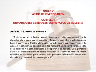 TÍTULO V
ACTOS DE INVESTIGACIÓN
CAPÍTULO I
DISPOSICIONES GENERALES SOBRE ACTOS DE MOLESTIA
Artículo 266. Actos de molestia
Todo acto de molestia deberá llevarse a cabo con respeto a la
dignidad de la persona en cuestión. Antes de que el procedimiento se
lleve a cabo, la autoridad deberá informarle sobre los derechos que le
asisten y solicitar su cooperación. Se realizará un registro forzoso sólo
si la persona no está dispuesta a cooperar o se resiste. Si la persona
sujeta al procedimiento no habla español, la autoridad deberá tomar
medidas razonables para brindar a la persona información sobre sus
derechos y para solicitar su cooperación.
 