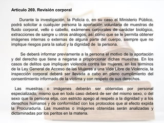 Artículo 269. Revisión corporal
Durante la investigación, la Policía o, en su caso el Ministerio Público,
podrá solicitar a cualquier persona la aportación voluntaria de muestras de
fluido corporal, vello o cabello, exámenes corporales de carácter biológico,
extracciones de sangre u otros análogos, así como que se le permita obtener
imágenes internas o externas de alguna parte del cuerpo, siempre que no
implique riesgos para la salud y la dignidad de la persona.
Se deberá informar previamente a la persona el motivo de la aportación
y del derecho que tiene a negarse a proporcionar dichas muestras. En los
casos de delitos que impliquen violencia contra las mujeres, en los términos
de la Ley General de Acceso de las Mujeres a una Vida Libre de Violencia, la
inspección corporal deberá ser llevada a cabo en pleno cumplimiento del
consentimiento informado de la víctima y con respeto de sus derechos.
Las muestras o imágenes deberán ser obtenidas por personal
especializado, mismo que en todo caso deberá de ser del mismo sexo, o del
sexo que la persona elija, con estricto apego al respeto a la dignidad y a los
derechos humanos y de conformidad con los protocolos que al efecto expida
la Procuraduría. Las muestras o imágenes obtenidas serán analizadas y
dictaminadas por los peritos en la materia.
 