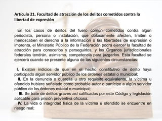 Artículo 21. Facultad de atracción de los delitos cometidos contra la
libertad de expresión
En los casos de delitos del fuero común cometidos contra algún
periodista, persona o instalación, que dolosamente afecten, limiten o
menoscaben el derecho a la información o las libertades de expresión o
imprenta, el Ministerio Público de la Federación podrá ejercer la facultad de
atracción para conocerlos y perseguirlos, y los Órganos jurisdiccionales
federales tendrán, asimismo, competencia para juzgarlos. Esta facultad se
ejercerá cuando se presente alguna de las siguientes circunstancias:
I. Existan indicios de que en el hecho constitutivo de delito haya
participado algún servidor público de los órdenes estatal o municipal;
II. En la denuncia o querella u otro requisito equivalente, la víctima u
ofendido hubiere señalado como probable autor o partícipe a algún servidor
público de los órdenes estatal o municipal;
III. Se trate de delitos graves así calificados por este Código y legislación
aplicable para prisión preventiva oficiosa;
IV. La vida o integridad física de la víctima u ofendido se encuentre en
riesgo real;
 