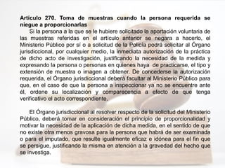 Artículo 270. Toma de muestras cuando la persona requerida se
niegue a proporcionarlas
Si la persona a la que se le hubiere solicitado la aportación voluntaria de
las muestras referidas en el artículo anterior se negara a hacerlo, el
Ministerio Público por sí o a solicitud de la Policía podrá solicitar al Órgano
jurisdiccional, por cualquier medio, la inmediata autorización de la práctica
de dicho acto de investigación, justificando la necesidad de la medida y
expresando la persona o personas en quienes haya de practicarse, el tipo y
extensión de muestra o imagen a obtener. De concederse la autorización
requerida, el Órgano jurisdiccional deberá facultar al Ministerio Público para
que, en el caso de que la persona a inspeccionar ya no se encuentre ante
él, ordene su localización y comparecencia a efecto de que tenga
verificativo el acto correspondiente.
El Órgano jurisdiccional al resolver respecto de la solicitud del Ministerio
Público, deberá tomar en consideración el principio de proporcionalidad y
motivar la necesidad de la aplicación de dicha medida, en el sentido de que
no existe otra menos gravosa para la persona que habrá de ser examinada
o para el imputado, que resulte igualmente eficaz e idónea para el fin que
se persigue, justificando la misma en atención a la gravedad del hecho que
se investiga.
 