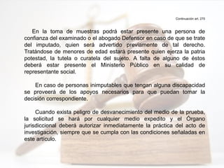 Continuación art. 270
En la toma de muestras podrá estar presente una persona de
confianza del examinado o el abogado Defensor en caso de que se trate
del imputado, quien será advertido previamente de tal derecho.
Tratándose de menores de edad estará presente quien ejerza la patria
potestad, la tutela o curatela del sujeto. A falta de alguno de éstos
deberá estar presente el Ministerio Público en su calidad de
representante social.
En caso de personas inimputables que tengan alguna discapacidad
se proveerá de los apoyos necesarios para que puedan tomar la
decisión correspondiente.
Cuando exista peligro de desvanecimiento del medio de la prueba,
la solicitud se hará por cualquier medio expedito y el Órgano
jurisdiccional deberá autorizar inmediatamente la práctica del acto de
investigación, siempre que se cumpla con las condiciones señaladas en
este artículo.
 