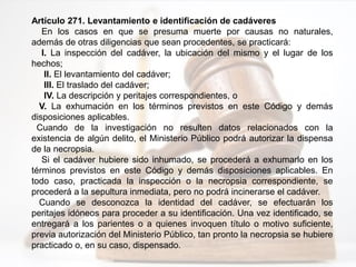 Artículo 271. Levantamiento e identificación de cadáveres
En los casos en que se presuma muerte por causas no naturales,
además de otras diligencias que sean procedentes, se practicará:
I. La inspección del cadáver, la ubicación del mismo y el lugar de los
hechos;
II. El levantamiento del cadáver;
III. El traslado del cadáver;
IV. La descripción y peritajes correspondientes, o
V. La exhumación en los términos previstos en este Código y demás
disposiciones aplicables.
Cuando de la investigación no resulten datos relacionados con la
existencia de algún delito, el Ministerio Público podrá autorizar la dispensa
de la necropsia.
Si el cadáver hubiere sido inhumado, se procederá a exhumarlo en los
términos previstos en este Código y demás disposiciones aplicables. En
todo caso, practicada la inspección o la necropsia correspondiente, se
procederá a la sepultura inmediata, pero no podrá incinerarse el cadáver.
Cuando se desconozca la identidad del cadáver, se efectuarán los
peritajes idóneos para proceder a su identificación. Una vez identificado, se
entregará a los parientes o a quienes invoquen título o motivo suficiente,
previa autorización del Ministerio Público, tan pronto la necropsia se hubiere
practicado o, en su caso, dispensado.
 