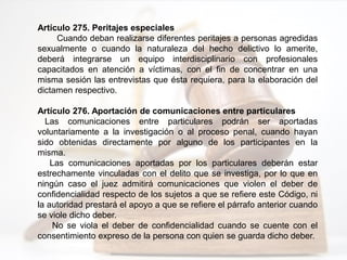 Artículo 275. Peritajes especiales
Cuando deban realizarse diferentes peritajes a personas agredidas
sexualmente o cuando la naturaleza del hecho delictivo lo amerite,
deberá integrarse un equipo interdisciplinario con profesionales
capacitados en atención a víctimas, con el fin de concentrar en una
misma sesión las entrevistas que ésta requiera, para la elaboración del
dictamen respectivo.
Artículo 276. Aportación de comunicaciones entre particulares
Las comunicaciones entre particulares podrán ser aportadas
voluntariamente a la investigación o al proceso penal, cuando hayan
sido obtenidas directamente por alguno de los participantes en la
misma.
Las comunicaciones aportadas por los particulares deberán estar
estrechamente vinculadas con el delito que se investiga, por lo que en
ningún caso el juez admitirá comunicaciones que violen el deber de
confidencialidad respecto de los sujetos a que se refiere este Código, ni
la autoridad prestará el apoyo a que se refiere el párrafo anterior cuando
se viole dicho deber.
No se viola el deber de confidencialidad cuando se cuente con el
consentimiento expreso de la persona con quien se guarda dicho deber.
 