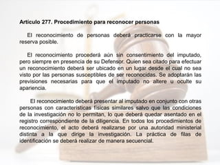 Artículo 277. Procedimiento para reconocer personas
El reconocimiento de personas deberá practicarse con la mayor
reserva posible.
El reconocimiento procederá aún sin consentimiento del imputado,
pero siempre en presencia de su Defensor. Quien sea citado para efectuar
un reconocimiento deberá ser ubicado en un lugar desde el cual no sea
visto por las personas susceptibles de ser reconocidas. Se adoptarán las
previsiones necesarias para que el imputado no altere u oculte su
apariencia.
El reconocimiento deberá presentar al imputado en conjunto con otras
personas con características físicas similares salvo que las condiciones
de la investigación no lo permitan, lo que deberá quedar asentado en el
registro correspondiente de la diligencia. En todos los procedimientos de
reconocimiento, el acto deberá realizarse por una autoridad ministerial
distinta a la que dirige la investigación. La práctica de filas de
identificación se deberá realizar de manera secuencial.
 