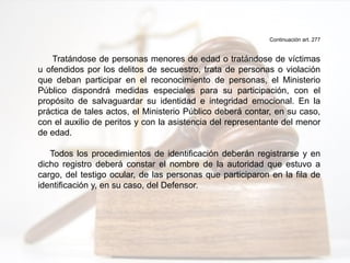 Continuación art. 277
Tratándose de personas menores de edad o tratándose de víctimas
u ofendidos por los delitos de secuestro, trata de personas o violación
que deban participar en el reconocimiento de personas, el Ministerio
Público dispondrá medidas especiales para su participación, con el
propósito de salvaguardar su identidad e integridad emocional. En la
práctica de tales actos, el Ministerio Público deberá contar, en su caso,
con el auxilio de peritos y con la asistencia del representante del menor
de edad.
Todos los procedimientos de identificación deberán registrarse y en
dicho registro deberá constar el nombre de la autoridad que estuvo a
cargo, del testigo ocular, de las personas que participaron en la fila de
identificación y, en su caso, del Defensor.
 