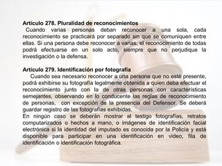 Artículo 278. Pluralidad de reconocimientos
Cuando varias personas deban reconocer a una sola, cada
reconocimiento se practicará por separado sin que se comuniquen entre
ellas. Si una persona debe reconocer a varias, el reconocimiento de todas
podrá efectuarse en un solo acto, siempre que no perjudique la
investigación o la defensa.
Artículo 279. Identificación por fotografía
Cuando sea necesario reconocer a una persona que no esté presente,
podrá exhibirse su fotografía legalmente obtenida a quien deba efectuar el
reconocimiento junto con la de otras personas con características
semejantes, observando en lo conducente las reglas de reconocimiento
de personas, con excepción de la presencia del Defensor. Se deberá
guardar registro de las fotografías exhibidas.
En ningún caso se deberán mostrar al testigo fotografías, retratos
computarizados o hechos a mano, o imágenes de identificación facial
electrónica si la identidad del imputado es conocida por la Policía y está
disponible para participar en una identificación en video, fila de
identificación o identificación fotográfica.
 