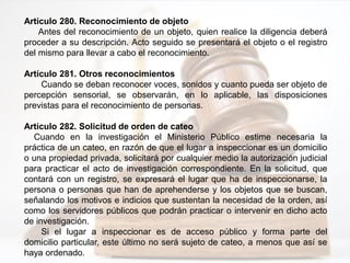Artículo 280. Reconocimiento de objeto
Antes del reconocimiento de un objeto, quien realice la diligencia deberá
proceder a su descripción. Acto seguido se presentará el objeto o el registro
del mismo para llevar a cabo el reconocimiento.
Artículo 281. Otros reconocimientos
Cuando se deban reconocer voces, sonidos y cuanto pueda ser objeto de
percepción sensorial, se observarán, en lo aplicable, las disposiciones
previstas para el reconocimiento de personas.
Artículo 282. Solicitud de orden de cateo
Cuando en la investigación el Ministerio Público estime necesaria la
práctica de un cateo, en razón de que el lugar a inspeccionar es un domicilio
o una propiedad privada, solicitará por cualquier medio la autorización judicial
para practicar el acto de investigación correspondiente. En la solicitud, que
contará con un registro, se expresará el lugar que ha de inspeccionarse, la
persona o personas que han de aprehenderse y los objetos que se buscan,
señalando los motivos e indicios que sustentan la necesidad de la orden, así
como los servidores públicos que podrán practicar o intervenir en dicho acto
de investigación.
Si el lugar a inspeccionar es de acceso público y forma parte del
domicilio particular, este último no será sujeto de cateo, a menos que así se
haya ordenado.
 