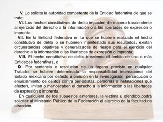 V. Lo solicite la autoridad competente de la Entidad federativa de que se
trate;
VI. Los hechos constitutivos de delito impacten de manera trascendente
al ejercicio del derecho a la información o a las libertades de expresión o
imprenta;
VII. En la Entidad federativa en la que se hubiere realizado el hecho
constitutivo de delito o se hubieren manifestado sus resultados, existan
circunstancias objetivas y generalizadas de riesgo para el ejercicio del
derecho a la información o las libertades de expresión o imprenta;
VIII. El hecho constitutivo de delito trascienda el ámbito de una o más
Entidades federativas, o
IX. Por sentencia o resolución de un órgano previsto en cualquier
Tratado, se hubiere determinado la responsabilidad internacional del
Estado mexicano por defecto u omisión en la investigación, persecución o
enjuiciamiento de delitos contra periodistas, personas o instalaciones que
afecten, limiten o menoscaben el derecho a la información o las libertades
de expresión o imprenta.
En cualquiera de los supuestos anteriores, la víctima u ofendido podrá
solicitar al Ministerio Público de la Federación el ejercicio de la facultad de
atracción.
 