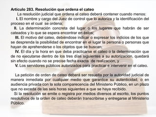 Artículo 283. Resolución que ordena el cateo
La resolución judicial que ordena el cateo deberá contener cuando menos:
I. El nombre y cargo del Juez de control que lo autoriza y la identificación del
proceso en el cual se ordena;
II. La determinación concreta del lugar o los lugares que habrán de ser
cateados y lo que se espera encontrar en éstos;
III. El motivo del cateo, debiéndose indicar o expresar los indicios de los que
se desprenda la posibilidad de encontrar en el lugar la persona o personas que
hayan de aprehenderse o los objetos que se buscan;
IV. El día y la hora en que deba practicarse el cateo o la determinación que
de no ejecutarse dentro de los tres días siguientes a su autorización, quedará
sin efecto cuando no se precise fecha exacta de realización, y
V. Los servidores públicos autorizados para practicar e intervenir en el cateo.
La petición de orden de cateo deberá ser resuelta por la autoridad judicial de
manera inmediata por cualquier medio que garantice su autenticidad, o en
audiencia privada con la sola comparecencia del Ministerio Público, en un plazo
que no exceda de las seis horas siguientes a que se haya recibido.
Si la resolución se emite o registra por medios diversos al escrito, los puntos
resolutivos de la orden de cateo deberán transcribirse y entregarse al Ministerio
Público.
 