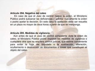 Artículo 284. Negativa del cateo
En caso de que el Juez de control niegue la orden, el Ministerio
Público podrá subsanar las deficiencias y solicitar nuevamente la orden
o podrá apelar la decisión. En este caso la apelación debe ser resuelta
en un plazo no mayor de doce horas a partir de que se interponga.
Artículo 285. Medidas de vigilancia
Aún antes de que el Juez de control competente dicte la orden de
cateo, el Ministerio Público podrá disponer las medidas de vigilancia o
cualquiera otra que no requiera control judicial, que estime conveniente
para evitar la fuga del imputado o la sustracción, alteración,
ocultamiento o destrucción de documentos o cosas que constituyen el
objeto del cateo.
 