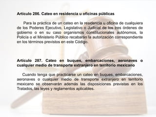 Artículo 286. Cateo en residencia u oficinas públicas
Para la práctica de un cateo en la residencia u oficina de cualquiera
de los Poderes Ejecutivo, Legislativo o Judicial de los tres órdenes de
gobierno o en su caso organismos constitucionales autónomos, la
Policía o el Ministerio Público recabarán la autorización correspondiente
en los términos previstos en este Código.
Artículo 287. Cateo en buques, embarcaciones, aeronaves o
cualquier medio de transporte extranjero en territorio mexicano
Cuando tenga que practicarse un cateo en buques, embarcaciones,
aeronaves o cualquier medio de transporte extranjero en territorio
mexicano se observarán además las disposiciones previstas en los
Tratados, las leyes y reglamentos aplicables.
 