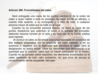 Artículo 288. Formalidades del cateo
Será entregada una copia de los puntos resolutivos de la orden de
cateo a quien habite o esté en posesión del lugar donde se efectúe, o
cuando esté ausente, a su encargado y, a falta de éste, a cualquier
persona mayor de edad que se halle en el lugar.
Cuando no se encuentre persona alguna, se fijará la copia de los
puntos resolutivos que autorizan el cateo a la entrada del inmueble,
debiendo hacerse constar en el acta y se hará uso de la fuerza pública
para ingresar.
Al concluir el cateo se levantará acta circunstanciada en presencia de
dos testigos propuestos por el ocupante del lugar cateado, o en su
ausencia o negativa, por la autoridad que practique el cateo, pero la
designación no podrá recaer sobre los elementos que pertenezcan a la
autoridad que lo practicó, salvo que no hayan participado en el mismo.
Cuando no se cumplan estos requisitos, los elementos encontrados en el
cateo carecerán de todo valor probatorio, sin que sirva de excusa el
consentimiento de los ocupantes del lugar.
 