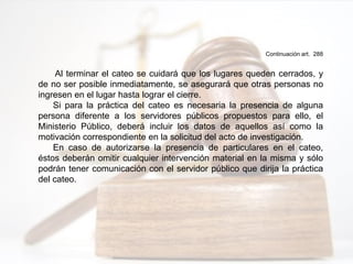 Continuación art. 288
Al terminar el cateo se cuidará que los lugares queden cerrados, y
de no ser posible inmediatamente, se asegurará que otras personas no
ingresen en el lugar hasta lograr el cierre.
Si para la práctica del cateo es necesaria la presencia de alguna
persona diferente a los servidores públicos propuestos para ello, el
Ministerio Público, deberá incluir los datos de aquellos así como la
motivación correspondiente en la solicitud del acto de investigación.
En caso de autorizarse la presencia de particulares en el cateo,
éstos deberán omitir cualquier intervención material en la misma y sólo
podrán tener comunicación con el servidor público que dirija la práctica
del cateo.
 