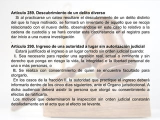 Artículo 289. Descubrimiento de un delito diverso
Si al practicarse un cateo resultare el descubrimiento de un delito distinto
del que lo haya motivado, se formará un inventario de aquello que se recoja
relacionado con el nuevo delito, observándose en este caso lo relativo a la
cadena de custodia y se hará constar esta circunstancia en el registro para
dar inicio a una nueva investigación
.
Artículo 290. Ingreso de una autoridad a lugar sin autorización judicial
Estará justificado el ingreso a un lugar cerrado sin orden judicial cuando:
I. Sea necesario para repeler una agresión real, actual o inminente y sin
derecho que ponga en riesgo la vida, la integridad o la libertad personal de
una o más personas, o
II. Se realiza con consentimiento de quien se encuentre facultado para
otorgarlo.
En los casos de la fracción II, la autoridad que practique el ingreso deberá
informarlo dentro de los cinco días siguientes, ante el Órgano jurisdiccional. A
dicha audiencia deberá asistir la persona que otorgó su consentimiento a
efectos de ratificarla.
Los motivos que determinaron la inspección sin orden judicial constarán
detalladamente en el acta que al efecto se levante.
 