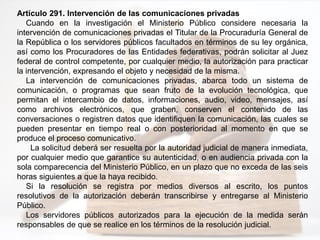 Artículo 291. Intervención de las comunicaciones privadas
Cuando en la investigación el Ministerio Público considere necesaria la
intervención de comunicaciones privadas el Titular de la Procuraduría General de
la República o los servidores públicos facultados en términos de su ley orgánica,
así como los Procuradores de las Entidades federativas, podrán solicitar al Juez
federal de control competente, por cualquier medio, la autorización para practicar
la intervención, expresando el objeto y necesidad de la misma.
La intervención de comunicaciones privadas, abarca todo un sistema de
comunicación, o programas que sean fruto de la evolución tecnológica, que
permitan el intercambio de datos, informaciones, audio, video, mensajes, así
como archivos electrónicos, que graben, conserven el contenido de las
conversaciones o registren datos que identifiquen la comunicación, las cuales se
pueden presentar en tiempo real o con posterioridad al momento en que se
produce el proceso comunicativo.
La solicitud deberá ser resuelta por la autoridad judicial de manera inmediata,
por cualquier medio que garantice su autenticidad, o en audiencia privada con la
sola comparecencia del Ministerio Público, en un plazo que no exceda de las seis
horas siguientes a que la haya recibido.
Si la resolución se registra por medios diversos al escrito, los puntos
resolutivos de la autorización deberán transcribirse y entregarse al Ministerio
Público.
Los servidores públicos autorizados para la ejecución de la medida serán
responsables de que se realice en los términos de la resolución judicial.
 