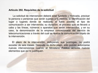 Artículo 292. Requisitos de la solicitud
La solicitud de intervención deberá estar fundada y motivada, precisar
la persona o personas que serán sujetas a la medida; la identificación del
lugar o lugares donde se realizará, si fuere posible; el tipo de
comunicación a ser intervenida; su duración; el proceso que se llevará a
cabo y las líneas, números o aparatos que serán intervenidos, y en su
caso, la denominación de la empresa concesionada del servicio de
telecomunicaciones a través del cual se realiza la comunicación objeto de
la intervención.
El plazo de la intervención, incluyendo sus prórrogas, no podrá
exceder de seis meses. Después de dicho plazo, sólo podrán autorizarse
nuevas intervenciones cuando el Ministerio Público acredite nuevos
elementos que así lo justifiquen.
 