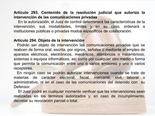 Artículo 293. Contenido de la resolución judicial que autoriza la
intervención de las comunicaciones privadas
En la autorización, el Juez de control determinará las características de la
intervención, sus modalidades, límites y en su caso, ordenará a
instituciones públicas o privadas modos específicos de colaboración.
Artículo 294. Objeto de la intervención
Podrán ser objeto de intervención las comunicaciones privadas que se
realicen de forma oral, escrita, por signos, señales o mediante el empleo de
aparatos eléctricos, electrónicos, mecánicos, alámbricos o inalámbricos,
sistemas o equipos informáticos, así como por cualquier otro medio o forma
que permita la comunicación entre uno o varios emisores y uno o varios
receptores.
En ningún caso se podrán autorizar intervenciones cuando se trate de
materias de carácter electoral, fiscal, mercantil, civil, laboral o
administrativo, ni en el caso de las comunicaciones del detenido con su
Defensor.
El Juez podrá en cualquier momento verificar que las intervenciones sean
realizadas en los términos autorizados y, en caso de incumplimiento,
decretar su revocación parcial o total.
 