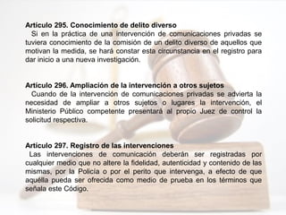 Artículo 295. Conocimiento de delito diverso
Si en la práctica de una intervención de comunicaciones privadas se
tuviera conocimiento de la comisión de un delito diverso de aquellos que
motivan la medida, se hará constar esta circunstancia en el registro para
dar inicio a una nueva investigación.
Artículo 296. Ampliación de la intervención a otros sujetos
Cuando de la intervención de comunicaciones privadas se advierta la
necesidad de ampliar a otros sujetos o lugares la intervención, el
Ministerio Público competente presentará al propio Juez de control la
solicitud respectiva.
Artículo 297. Registro de las intervenciones
Las intervenciones de comunicación deberán ser registradas por
cualquier medio que no altere la fidelidad, autenticidad y contenido de las
mismas, por la Policía o por el perito que intervenga, a efecto de que
aquélla pueda ser ofrecida como medio de prueba en los términos que
señala este Código.
 