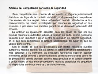 Artículo 22. Competencia por razón de seguridad
Será competente para conocer de un asunto un Órgano jurisdiccional
distinto al del lugar de la comisión del delito, o al que resultare competente
con motivo de las reglas antes señaladas, cuando atendiendo a las
características del hecho investigado, por razones de seguridad en las
prisiones o por otras que impidan garantizar el desarrollo adecuado del
proceso.
Lo anterior es igualmente aplicable para los casos en que por las
mismas razones la autoridad judicial, a petición de parte, estime necesario
trasladar a un imputado a algún centro de reclusión de máxima seguridad,
en el que será competente el Órgano jurisdiccional del lugar en que se
ubique dicho centro.
Con el objeto de que los procesados por delitos federales puedan
cumplir su medida cautelar en los centros o establecimientos penitenciarios
más cercanos a su domicilio, las entidades federativas deberán aceptar
internarlos en los centros o establecimientos penitenciarios locales con el fin
de propiciar su debido proceso, salvo la regla prevista en el párrafo anterior
y en los casos en que sean procedentes medidas especiales de seguridad
no disponibles en dichos centros o establecimientos.
 