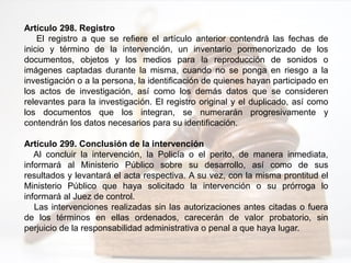 Artículo 298. Registro
El registro a que se refiere el artículo anterior contendrá las fechas de
inicio y término de la intervención, un inventario pormenorizado de los
documentos, objetos y los medios para la reproducción de sonidos o
imágenes captadas durante la misma, cuando no se ponga en riesgo a la
investigación o a la persona, la identificación de quienes hayan participado en
los actos de investigación, así como los demás datos que se consideren
relevantes para la investigación. El registro original y el duplicado, así como
los documentos que los integran, se numerarán progresivamente y
contendrán los datos necesarios para su identificación.
Artículo 299. Conclusión de la intervención
Al concluir la intervención, la Policía o el perito, de manera inmediata,
informará al Ministerio Público sobre su desarrollo, así como de sus
resultados y levantará el acta respectiva. A su vez, con la misma prontitud el
Ministerio Público que haya solicitado la intervención o su prórroga lo
informará al Juez de control.
Las intervenciones realizadas sin las autorizaciones antes citadas o fuera
de los términos en ellas ordenados, carecerán de valor probatorio, sin
perjuicio de la responsabilidad administrativa o penal a que haya lugar.
 