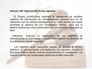 Artículo 300. Destrucción de los registros
El Órgano jurisdiccional ordenará la destrucción de aquellos
registros de intervención de comunicaciones privadas que no se
relacionen con los delitos investigados o con otros delitos que hayan
ameritado la apertura de una investigación diversa, salvo que la
defensa solicite que sean preservados por considerarlos útiles para su
labor.
Asimismo, ordenará la destrucción de los registros de
intervenciones no autorizadas o cuando éstos rebasen los términos de
la autorización judicial respectiva.
Los registros serán destruidos cuando se decrete el archivo
definitivo, el sobreseimiento o la absolución del imputado. Cuando el
Ministerio Público decida archivar temporalmente la investigación, los
registros podrán ser conservados hasta que el delito prescriba.
 