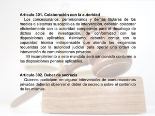 Artículo 301. Colaboración con la autoridad
Los concesionarios, permisionarios y demás titulares de los
medios o sistemas susceptibles de intervención, deberán colaborar
eficientemente con la autoridad competente para el desahogo de
dichos actos de investigación, de conformidad con las
disposiciones aplicables. Asimismo, deberán contar con la
capacidad técnica indispensable que atienda las exigencias
requeridas por la autoridad judicial para operar una orden de
intervención de comunicaciones privadas.
El incumplimiento a este mandato será sancionado conforme a
las disposiciones penales aplicables.
Artículo 302. Deber de secrecía
Quienes participen en alguna intervención de comunicaciones
privadas deberán observar el deber de secrecía sobre el contenido
de las mismas.
 