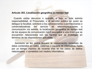 Artículo 303. Localización geográfica en tiempo real
Cuando exista denuncia o querella, y bajo su más estricta
responsabilidad, el Procurador, o el servidor público en quien se
delegue la facultad, solicitará a los concesionarios o permisionarios o
comercializadoras del servicio de telecomunicaciones o
comunicación vía satélite, la localización geográfica en tiempo real
de los equipos de comunicación móvil asociados a una línea que se
encuentren relacionados con los hechos que se investigan en
términos de las disposiciones aplicables.
Asimismo se les podrá requerir la conservación inmediata de
datos contenidos en redes, sistemas o equipos de informática, hasta
por un tiempo máximo de noventa días en los casos de delitos
relacionados o cometidos con medios informáticos.
 