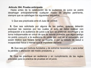 Artículo 304. Prueba anticipada
Hasta antes de la celebración de la audiencia de juicio se podrá
desahogar anticipadamente cualquier medio de prueba pertinente,
siempre que se satisfagan los siguientes requisitos:
I. Que sea practicada ante el Juez de control;
II. Que sea solicitada por alguna de las partes, quienes deberán
expresar las razones por las cuales el acto se debe realizar con
anticipación a la audiencia de juicio a la que se pretende desahogar y se
torna indispensable en virtud de que se estime probable que algún testigo
no podrá concurrir a la audiencia de juicio, por vivir en el extranjero, por
existir motivo que hiciere temer su muerte, o por su estado de salud o
incapacidad física o mental que le impidiese declarar;
III. Que sea por motivos fundados y de extrema necesidad y para evitar
la pérdida o alteración del medio probatorio, y
IV. Que se practique en audiencia y en cumplimiento de las reglas
previstas para la práctica de pruebas en el juicio.
 
