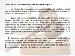 Artículo 305. Procedimiento para prueba anticipada
La solicitud de desahogo de prueba anticipada podrá plantearse desde
que se presenta la denuncia, querella o equivalente y hasta antes de que dé
inicio la audiencia de juicio oral.
Cuando se solicite el desahogo de una prueba en forma anticipada, el
Órgano jurisdiccional citará a audiencia a todos aquellos que tuvieren
derecho a asistir a la audiencia de juicio oral y luego de escucharlos valorará
la posibilidad de que la prueba por anticipar no pueda ser desahogada en la
audiencia de juicio oral, sin grave riesgo de pérdida por la demora y, en su
caso, admitirá y desahogará la prueba en el mismo acto otorgando a las
partes todas las facultades previstas para su participación en la audiencia de
juicio oral.
El imputado que estuviere detenido será trasladado a la sala de
audiencias para que se imponga en forma personal, por teleconferencia o
cualquier otro medio de comunicación, de la práctica de la diligencia.
En caso de que todavía no exista imputado identificado se designará un
Defensor público para que intervenga en la audiencia
 