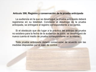 Artículo 306. Registro y conservación de la prueba anticipada
La audiencia en la que se desahogue la prueba anticipada deberá
registrarse en su totalidad. Concluido el desahogo de la prueba
anticipada, se entregará el registro correspondiente a las partes.
Si el obstáculo que dio lugar a la práctica del anticipo de prueba
no existiera para la fecha de la audiencia de juicio, se desahogará de
nueva cuenta el medio de prueba correspondiente en la misma.
Toda prueba anticipada deberá conservarse de acuerdo con las
medidas dispuestas por el Juez de control.
 