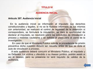 TÍTULO VI
AUDIENCIA INICIAL
Artículo 307. Audiencia inicial
En la audiencia inicial se informarán al imputado sus derechos
constitucionales y legales, si no se le hubiese informado de los mismos
con anterioridad, se realizará el control de legalidad de la detención si
correspondiere, se formulará la imputación, se dará la oportunidad de
declarar al imputado, se resolverá sobre las solicitudes de vinculación a
proceso y medidas cautelares y se definirá el plazo para el cierre de la
investigación.
En caso de que el Ministerio Público solicite la procedencia de prisión
preventiva dicha cuestión deberá ser resuelta antes de que se dicte el
auto de vinculación a proceso.
A esta audiencia deberá concurrir el Ministerio Público, el imputado y
su Defensor. La víctima u ofendido o su Asesor jurídico, podrán asistir si
así lo desean, pero su presencia no será requisito de validez de la
audiencia.
 