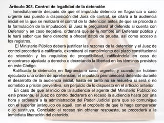 Artículo 308. Control de legalidad de la detención
Inmediatamente después de que el imputado detenido en flagrancia o caso
urgente sea puesto a disposición del Juez de control, se citará a la audiencia
inicial en la que se realizará el control de la detención antes de que se proceda a
la formulación de la imputación. El Juez le preguntará al detenido si cuenta con
Defensor y en caso negativo, ordenará que se le nombre un Defensor público y
le hará saber que tiene derecho a ofrecer datos de prueba, así como acceso a
los registros.
El Ministerio Público deberá justificar las razones de la detención y el Juez de
control procederá a calificarla, examinará el cumplimiento del plazo constitucional
de retención y los requisitos de procedibilidad, ratificándola en caso de
encontrarse ajustada a derecho o decretando la libertad en los términos previstos
en este Código.
Ratificada la detención en flagrancia o caso urgente, y cuando se hubiere
ejecutado una orden de aprehensión, el imputado permanecerá detenido durante
el desarrollo de la audiencia inicial, hasta en tanto no se resuelva si será o no
sometido a prisión preventiva, sin perjuicio de lo dispuesto en el artículo anterior.
En caso de que al inicio de la audiencia el agente del Ministerio Público no
esté presente, el Juez de control declarará en receso la audiencia hasta por una
hora y ordenará a la administración del Poder Judicial para que se comunique
con el superior jerárquico de aquél, con el propósito de que lo haga comparecer
o lo sustituya. Concluido el receso sin obtener respuesta, se procederá a la
inmediata liberación del detenido.
 