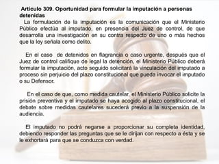 Artículo 309. Oportunidad para formular la imputación a personas
detenidas
La formulación de la imputación es la comunicación que el Ministerio
Público efectúa al imputado, en presencia del Juez de control, de que
desarrolla una investigación en su contra respecto de uno o más hechos
que la ley señala como delito.
En el caso de detenidos en flagrancia o caso urgente, después que el
Juez de control califique de legal la detención, el Ministerio Público deberá
formular la imputación, acto seguido solicitará la vinculación del imputado a
proceso sin perjuicio del plazo constitucional que pueda invocar el imputado
o su Defensor.
En el caso de que, como medida cautelar, el Ministerio Público solicite la
prisión preventiva y el imputado se haya acogido al plazo constitucional, el
debate sobre medidas cautelares sucederá previo a la suspensión de la
audiencia.
El imputado no podrá negarse a proporcionar su completa identidad,
debiendo responder las preguntas que se le dirijan con respecto a ésta y se
le exhortará para que se conduzca con verdad.
 