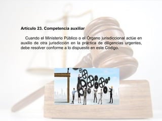 Artículo 23. Competencia auxiliar
Cuando el Ministerio Público o el Órgano jurisdiccional actúe en
auxilio de otra jurisdicción en la práctica de diligencias urgentes,
debe resolver conforme a lo dispuesto en este Código.
 