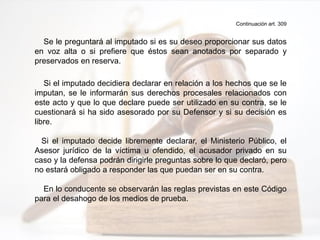 Continuación art. 309
Se le preguntará al imputado si es su deseo proporcionar sus datos
en voz alta o si prefiere que éstos sean anotados por separado y
preservados en reserva.
Si el imputado decidiera declarar en relación a los hechos que se le
imputan, se le informarán sus derechos procesales relacionados con
este acto y que lo que declare puede ser utilizado en su contra, se le
cuestionará si ha sido asesorado por su Defensor y si su decisión es
libre.
Si el imputado decide libremente declarar, el Ministerio Público, el
Asesor jurídico de la víctima u ofendido, el acusador privado en su
caso y la defensa podrán dirigirle preguntas sobre lo que declaró, pero
no estará obligado a responder las que puedan ser en su contra.
En lo conducente se observarán las reglas previstas en este Código
para el desahogo de los medios de prueba.
 