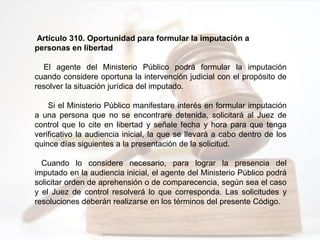 Artículo 310. Oportunidad para formular la imputación a
personas en libertad
El agente del Ministerio Público podrá formular la imputación
cuando considere oportuna la intervención judicial con el propósito de
resolver la situación jurídica del imputado.
Si el Ministerio Público manifestare interés en formular imputación
a una persona que no se encontrare detenida, solicitará al Juez de
control que lo cite en libertad y señale fecha y hora para que tenga
verificativo la audiencia inicial, la que se llevará a cabo dentro de los
quince días siguientes a la presentación de la solicitud.
Cuando lo considere necesario, para lograr la presencia del
imputado en la audiencia inicial, el agente del Ministerio Público podrá
solicitar orden de aprehensión o de comparecencia, según sea el caso
y el Juez de control resolverá lo que corresponda. Las solicitudes y
resoluciones deberán realizarse en los términos del presente Código.
 