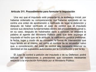 Artículo 311. Procedimiento para formular la imputación
Una vez que el imputado esté presente en la audiencia inicial, por
haberse ordenado su comparecencia, por haberse ejecutado en su
contra una orden de aprehensión o ratificado de legal la detención y
después de haber verificado el Juez de control que el imputado
conoce sus derechos fundamentales dentro del procedimiento penal o,
en su caso, después de habérselos dado a conocer, se ofrecerá la
palabra al agente del Ministerio Público para que éste exponga al
imputado el hecho que se le atribuye, la calificación jurídica preliminar,
la fecha, lugar y modo de su comisión, la forma de intervención que
haya tenido en el mismo, así como el nombre de su acusador, salvo
que, a consideración del Juez de control sea necesario reservar su
identidad en los supuestos autorizados por la Constitución y por la ley.
El Juez de control a petición del imputado o de su Defensor, podrá
solicitar las aclaraciones o precisiones que considere necesarias
respecto a la imputación formulada por el Ministerio Público.
 