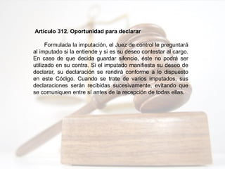 Artículo 312. Oportunidad para declarar
Formulada la imputación, el Juez de control le preguntará
al imputado si la entiende y si es su deseo contestar al cargo.
En caso de que decida guardar silencio, éste no podrá ser
utilizado en su contra. Si el imputado manifiesta su deseo de
declarar, su declaración se rendirá conforme a lo dispuesto
en este Código. Cuando se trate de varios imputados, sus
declaraciones serán recibidas sucesivamente, evitando que
se comuniquen entre sí antes de la recepción de todas ellas.
 