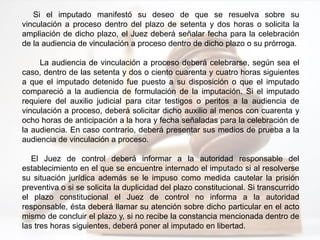 Si el imputado manifestó su deseo de que se resuelva sobre su
vinculación a proceso dentro del plazo de setenta y dos horas o solicita la
ampliación de dicho plazo, el Juez deberá señalar fecha para la celebración
de la audiencia de vinculación a proceso dentro de dicho plazo o su prórroga.
La audiencia de vinculación a proceso deberá celebrarse, según sea el
caso, dentro de las setenta y dos o ciento cuarenta y cuatro horas siguientes
a que el imputado detenido fue puesto a su disposición o que el imputado
compareció a la audiencia de formulación de la imputación. Si el imputado
requiere del auxilio judicial para citar testigos o peritos a la audiencia de
vinculación a proceso, deberá solicitar dicho auxilio al menos con cuarenta y
ocho horas de anticipación a la hora y fecha señaladas para la celebración de
la audiencia. En caso contrario, deberá presentar sus medios de prueba a la
audiencia de vinculación a proceso.
El Juez de control deberá informar a la autoridad responsable del
establecimiento en el que se encuentre internado el imputado si al resolverse
su situación jurídica además se le impuso como medida cautelar la prisión
preventiva o si se solicita la duplicidad del plazo constitucional. Si transcurrido
el plazo constitucional el Juez de control no informa a la autoridad
responsable, ésta deberá llamar su atención sobre dicho particular en el acto
mismo de concluir el plazo y, si no recibe la constancia mencionada dentro de
las tres horas siguientes, deberá poner al imputado en libertad.
 